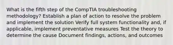 What is the fifth step of the CompTIA troubleshooting methodology? Establish a plan of action to resolve the problem and implement the solution Verify full system functionality and, if applicable, implement preventative measures Test the theory to determine the cause Document findings, actions, and outcomes