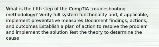 What is the fifth step of the CompTIA troubleshooting methodology? Verify full system functionality and, if applicable, implement preventative measures Document findings, actions, and outcomes Establish a plan of action to resolve the problem and implement the solution Test the theory to determine the cause