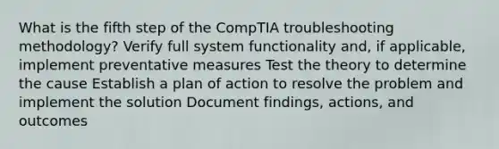 What is the fifth step of the CompTIA troubleshooting methodology? Verify full system functionality and, if applicable, implement preventative measures Test the theory to determine the cause Establish a plan of action to resolve the problem and implement the solution Document findings, actions, and outcomes