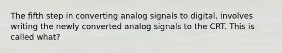 The fifth step in converting analog signals to digital, involves writing the newly converted analog signals to the CRT. This is called what?