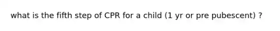 what is the fifth step of CPR for a child (1 yr or pre pubescent) ?