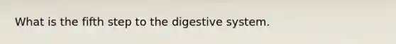 What is the fifth step to the digestive system.