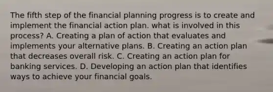 The fifth step of the financial planning progress is to create and implement the financial action plan. what is involved in this process? A. Creating a plan of action that evaluates and implements your alternative plans. B. Creating an action plan that decreases overall risk. C. Creating an action plan for banking services. D. Developing an action plan that identifies ways to achieve your financial goals.