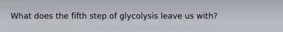 What does the fifth step of glycolysis leave us with?