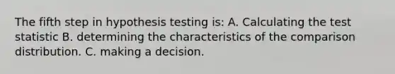 The fifth step in hypothesis testing is: A. Calculating the test statistic B. determining the characteristics of the comparison distribution. C. making a decision.