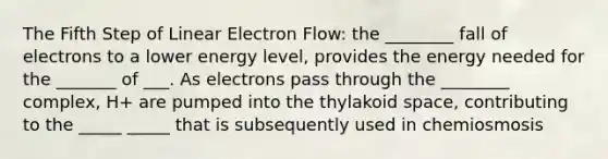 The Fifth Step of Linear Electron Flow: the ________ fall of electrons to a lower energy level, provides the energy needed for the _______ of ___. As electrons pass through the ________ complex, H+ are pumped into the thylakoid space, contributing to the _____ _____ that is subsequently used in chemiosmosis