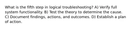 What is the fifth step in logical troubleshooting? A) Verify full system functionality. B) Test the theory to determine the cause. C) Document findings, actions, and outcomes. D) Establish a plan of action.