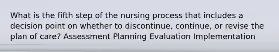 What is the fifth step of the nursing process that includes a decision point on whether to discontinue, continue, or revise the plan of care? Assessment Planning Evaluation Implementation