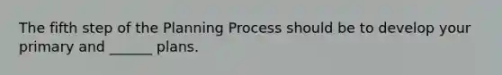 The fifth step of the Planning Process should be to develop your primary and ______ plans.