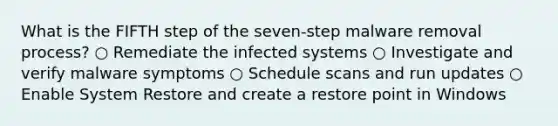 What is the FIFTH step of the seven-step malware removal process? ○ Remediate the infected systems ○ Investigate and verify malware symptoms ○ Schedule scans and run updates ○ Enable System Restore and create a restore point in Windows