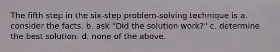 The fifth step in the six-step problem-solving technique is a. consider the facts. b. ask "Did the solution work?" c. determine the best solution. d. none of the above.