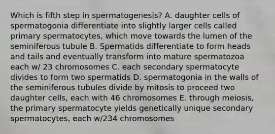 Which is fifth step in spermatogenesis? A. daughter cells of spermatogonia differentiate into slightly larger cells called primary spermatocytes, which move towards the lumen of the seminiferous tubule B. Spermatids differentiate to form heads and tails and eventually transform into mature spermatozoa each w/ 23 chromosomes C. each secondary spermatocyte divides to form two spermatids D. spermatogonia in the walls of the seminiferous tubules divide by mitosis to proceed two daughter cells, each with 46 chromosomes E. through meiosis, the primary spermatocyte yields genetically unique secondary spermatocytes, each w/234 chromosomes