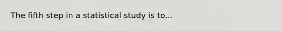 The fifth step in a statistical study is to...