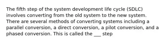 The fifth step of the system development life cycle (SDLC) involves converting from the old system to the new system. There are several methods of converting systems including a parallel conversion, a direct conversion, a pilot conversion, and a phased conversion. This is called the ___ step