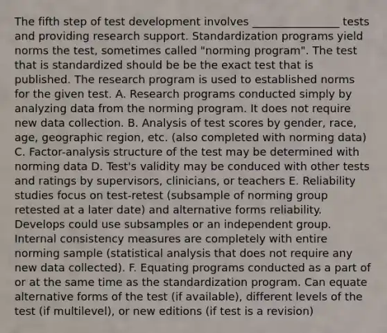 The fifth step of test development involves ________________ tests and providing research support. Standardization programs yield norms the test, sometimes called "norming program". The test that is standardized should be be the exact test that is published. The research program is used to established norms for the given test. A. Research programs conducted simply by analyzing data from the norming program. It does not require new data collection. B. Analysis of test scores by gender, race, age, geographic region, etc. (also completed with norming data) C. Factor-analysis structure of the test may be determined with norming data D. Test's validity may be conduced with other tests and ratings by supervisors, clinicians, or teachers E. Reliability studies focus on test-retest (subsample of norming group retested at a later date) and alternative forms reliability. Develops could use subsamples or an independent group. Internal consistency measures are completely with entire norming sample (statistical analysis that does not require any new data collected). F. Equating programs conducted as a part of or at the same time as the standardization program. Can equate alternative forms of the test (if available), different levels of the test (if multilevel), or new editions (if test is a revision)