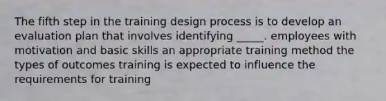 The fifth step in the training design process is to develop an evaluation plan that involves identifying _____. employees with motivation and basic skills an appropriate training method the types of outcomes training is expected to influence the requirements for training