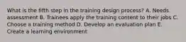 What is the fifth step in the training design process? A. Needs assessment B. Trainees apply the training content to their jobs C. Choose a training method D. Develop an evaluation plan E. Create a learning environment