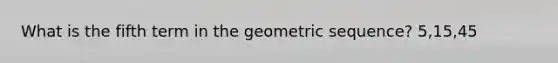 What is the fifth term in the geometric sequence? 5,15,45