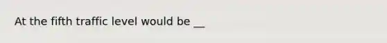 At the fifth traffic level would be __