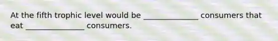 At the fifth trophic level would be ______________ consumers that eat _______________ consumers.