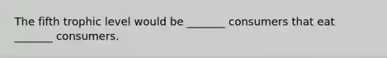 The fifth trophic level would be _______ consumers that eat _______ consumers.