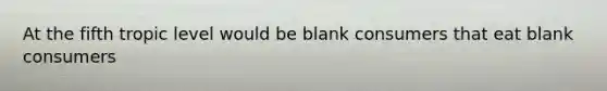 At the fifth tropic level would be blank consumers that eat blank consumers