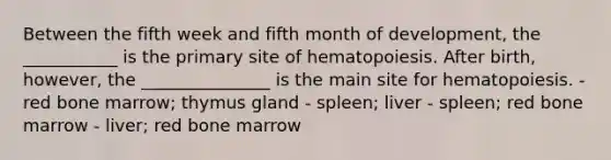 Between the fifth week and fifth month of development, the ___________ is the primary site of hematopoiesis. After birth, however, the _______________ is the main site for hematopoiesis. - red bone marrow; thymus gland - spleen; liver - spleen; red bone marrow - liver; red bone marrow