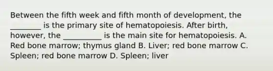 Between the fifth week and fifth month of development, the ________ is the primary site of hematopoiesis. After birth, however, the __________ is the main site for hematopoiesis. A. Red bone marrow; thymus gland B. Liver; red bone marrow C. Spleen; red bone marrow D. Spleen; liver