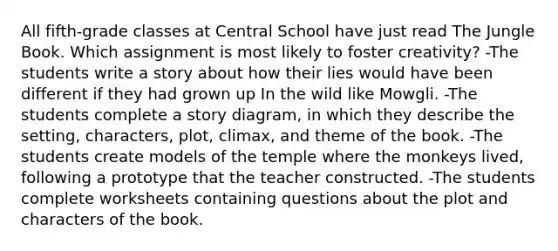 All fifth-grade classes at Central School have just read The Jungle Book. Which assignment is most likely to foster creativity? -The students write a story about how their lies would have been different if they had grown up In the wild like Mowgli. -The students complete a story diagram, in which they describe the setting, characters, plot, climax, and theme of the book. -The students create models of the temple where the monkeys lived, following a prototype that the teacher constructed. -The students complete worksheets containing questions about the plot and characters of the book.