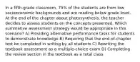 In a fifth-grade classroom, 75% of the students are from low socioeconomic backgrounds and are reading below grade level. At the end of the chapter about photosynthesis, the teacher decides to assess students on the concepts presented. Which summative assessment strategy would be appropriate in this scenario? A) Providing alternative performance tasks for students to demonstrate knowledge B) Requiring that the end-of-chapter test be completed in writing by all students C) Rewriting the textbook assessment as a multiple-choice exam D) Completing the review section in the textbook as a total class