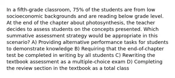 In a fifth-grade classroom, 75% of the students are from low socioeconomic backgrounds and are reading below grade level. At the end of the chapter about photosynthesis, the teacher decides to assess students on the concepts presented. Which summative assessment strategy would be appropriate in this scenario? A) Providing alternative performance tasks for students to demonstrate knowledge B) Requiring that the end-of-chapter test be completed in writing by all students C) Rewriting the textbook assessment as a multiple-choice exam D) Completing the review section in the textbook as a total class