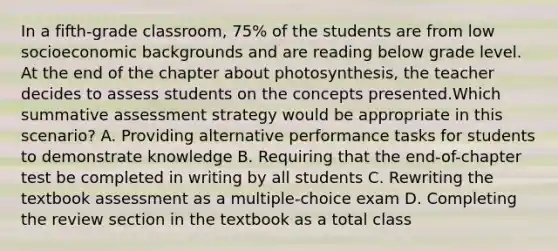 In a fifth-grade classroom, 75% of the students are from low socioeconomic backgrounds and are reading below grade level. At the end of the chapter about photosynthesis, the teacher decides to assess students on the concepts presented.Which summative assessment strategy would be appropriate in this scenario? A. Providing alternative performance tasks for students to demonstrate knowledge B. Requiring that the end-of-chapter test be completed in writing by all students C. Rewriting the textbook assessment as a multiple-choice exam D. Completing the review section in the textbook as a total class