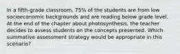 In a fifth-grade classroom, 75% of the students are from low socioeconomic backgrounds and are reading below grade level. At the end of the chapter about photosynthesis, the teacher decides to assess students on the concepts presented. Which summative assessment strategy would be appropriate in this scenario?