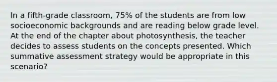 In a fifth-grade classroom, 75% of the students are from low socioeconomic backgrounds and are reading below grade level. At the end of the chapter about photosynthesis, the teacher decides to assess students on the concepts presented. Which summative assessment strategy would be appropriate in this scenario?