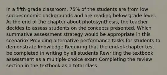 In a fifth-grade classroom, 75% of the students are from low socioeconomic backgrounds and are reading below grade level. At the end of the chapter about photosynthesis, the teacher decides to assess students on the concepts presented. Which summative assessment strategy would be appropriate in this scenario? Providing alternative performance tasks for students to demonstrate knowledge Requiring that the end-of-chapter test be completed in writing by all students Rewriting the textbook assessment as a multiple-choice exam Completing the review section in the textbook as a total class