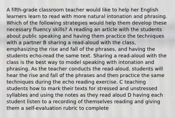 A fifth-grade classroom teacher would like to help her English learners learn to read with more natural intonation and phrasing. Which of the following strategies would help them develop these necessary fluency skills? A reading an article with the students about public speaking and having them practice the techniques with a partner B sharing a read-aloud with the class, emphasizing the rise and fall of the phrases, and having the students echo-read the same text. Sharing a read-aloud with the class is the best way to model speaking with intonation and phrasing. As the teacher conducts the read-aloud, students will hear the rise and fall of the phrases and then practice the same techniques during the echo reading exercise. C teaching students how to mark their texts for stressed and unstressed syllables and using the notes as they read aloud D having each student listen to a recording of themselves reading and giving them a self-evaluation rubric to complete