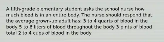 A fifth-grade elementary student asks the school nurse how much blood is in an entire body. The nurse should respond that the average grown-up adult has: 3 to 4 quarts of blood in the body 5 to 6 liters of blood throughout the body 3 pints of blood total 2 to 4 cups of blood in the body