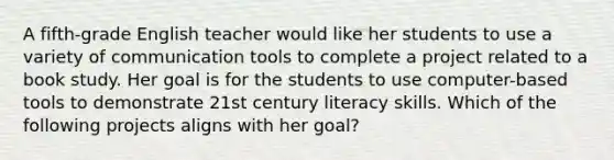 A fifth-grade English teacher would like her students to use a variety of communication tools to complete a project related to a book study. Her goal is for the students to use computer-based tools to demonstrate 21st century literacy skills. Which of the following projects aligns with her goal?