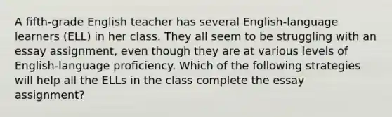 A fifth-grade English teacher has several English-language learners (ELL) in her class. They all seem to be struggling with an essay assignment, even though they are at various levels of English-language proficiency. Which of the following strategies will help all the ELLs in the class complete the essay assignment?