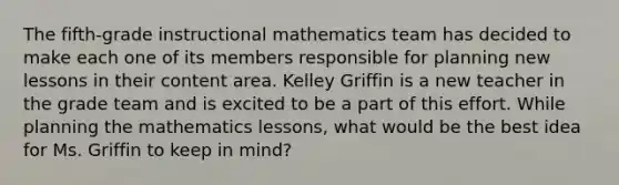 The fifth-grade instructional mathematics team has decided to make each one of its members responsible for planning new lessons in their content area. Kelley Griffin is a new teacher in the grade team and is excited to be a part of this effort. While planning the mathematics lessons, what would be the best idea for Ms. Griffin to keep in mind?