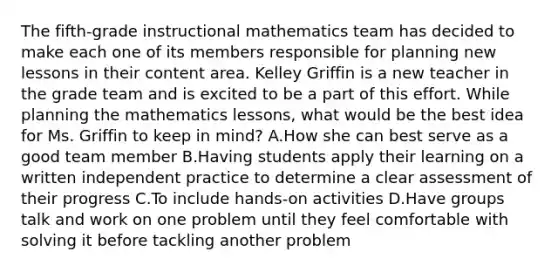 The fifth-grade instructional mathematics team has decided to make each one of its members responsible for planning new lessons in their content area. Kelley Griffin is a new teacher in the grade team and is excited to be a part of this effort. While planning the mathematics lessons, what would be the best idea for Ms. Griffin to keep in mind? A.How she can best serve as a good team member B.Having students apply their learning on a written independent practice to determine a clear assessment of their progress C.To include hands-on activities D.Have groups talk and work on one problem until they feel comfortable with solving it before tackling another problem