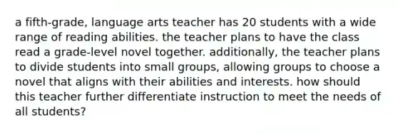 a fifth-grade, language arts teacher has 20 students with a wide range of reading abilities. the teacher plans to have the class read a grade-level novel together. additionally, the teacher plans to divide students into small groups, allowing groups to choose a novel that aligns with their abilities and interests. how should this teacher further differentiate instruction to meet the needs of all students?