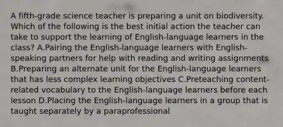 A fifth-grade science teacher is preparing a unit on biodiversity. Which of the following is the best initial action the teacher can take to support the learning of English-language learners in the class? A.Pairing the English-language learners with English-speaking partners for help with reading and writing assignments B.Preparing an alternate unit for the English-language learners that has less complex learning objectives C.Preteaching content-related vocabulary to the English-language learners before each lesson D.Placing the English-language learners in a group that is taught separately by a paraprofessional