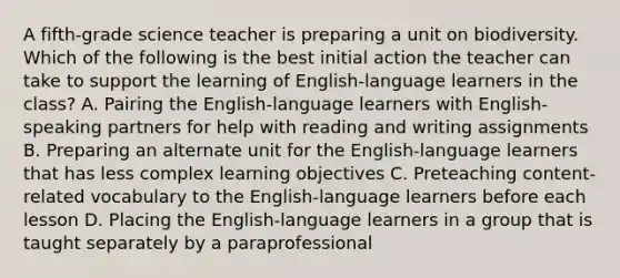 A fifth-grade science teacher is preparing a unit on biodiversity. Which of the following is the best initial action the teacher can take to support the learning of English-language learners in the class? A. Pairing the English-language learners with English-speaking partners for help with reading and writing assignments B. Preparing an alternate unit for the English-language learners that has less complex learning objectives C. Preteaching content-related vocabulary to the English-language learners before each lesson D. Placing the English-language learners in a group that is taught separately by a paraprofessional