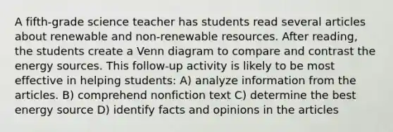 A fifth-grade science teacher has students read several articles about renewable and non-renewable resources. After reading, the students create a Venn diagram to compare and contrast the energy sources. This follow-up activity is likely to be most effective in helping students: A) analyze information from the articles. B) comprehend nonfiction text C) determine the best energy source D) identify facts and opinions in the articles