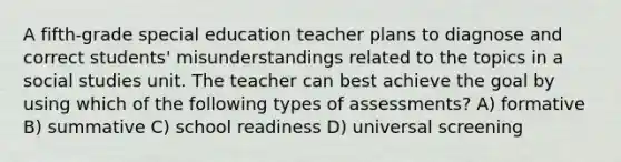 A fifth-grade special education teacher plans to diagnose and correct students' misunderstandings related to the topics in a social studies unit. The teacher can best achieve the goal by using which of the following types of assessments? A) formative B) summative C) school readiness D) universal screening