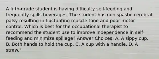 A fifth-grade student is having difficulty self-feeding and frequently spills beverages. The student has non spastic cerebral palsy resulting in fluctuating muscle tone and poor motor control. Which is best for the occupational therapist to recommend the student use to improve independence in self-feeding and minimize spillage? Answer Choices: A. A sippy cup. B. Both hands to hold the cup. C. A cup with a handle. D. A straw."