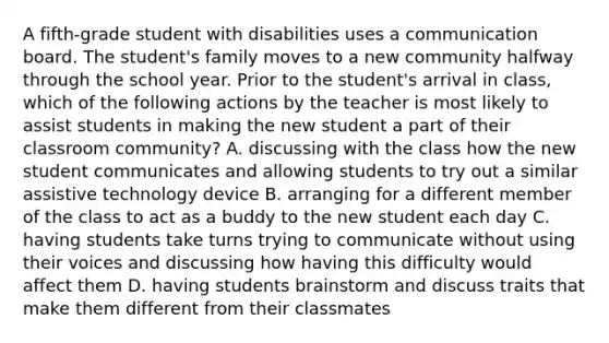 A fifth-grade student with disabilities uses a communication board. The student's family moves to a new community halfway through the school year. Prior to the student's arrival in class, which of the following actions by the teacher is most likely to assist students in making the new student a part of their classroom community? A. discussing with the class how the new student communicates and allowing students to try out a similar assistive technology device B. arranging for a different member of the class to act as a buddy to the new student each day C. having students take turns trying to communicate without using their voices and discussing how having this difficulty would affect them D. having students brainstorm and discuss traits that make them different from their classmates