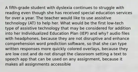 A fifth-grade student with dyslexia continues to struggle with reading even though she has received special education services for over a year. The teacher would like to use assistive technology (AT) to help her. What would be the first low-tech type of assistive technology that may be considered for addition into her Individualized Education Plan (IEP) and why? audio files with headphones, because they are not disruptive and enhance comprehension word prediction software, so that she can type written responses more quickly colored overlays, because they are low cost and do not disrupt the classroom setting a text to speech app that can be used on any assignment, because it makes all assignments accessible