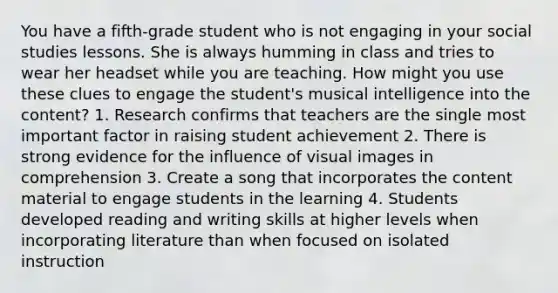 You have a fifth-grade student who is not engaging in your social studies lessons. She is always humming in class and tries to wear her headset while you are teaching. How might you use these clues to engage the student's musical intelligence into the content? 1. Research confirms that teachers are the single most important factor in raising student achievement 2. There is strong evidence for the influence of visual images in comprehension 3. Create a song that incorporates the content material to engage students in the learning 4. Students developed reading and writing skills at higher levels when incorporating literature than when focused on isolated instruction